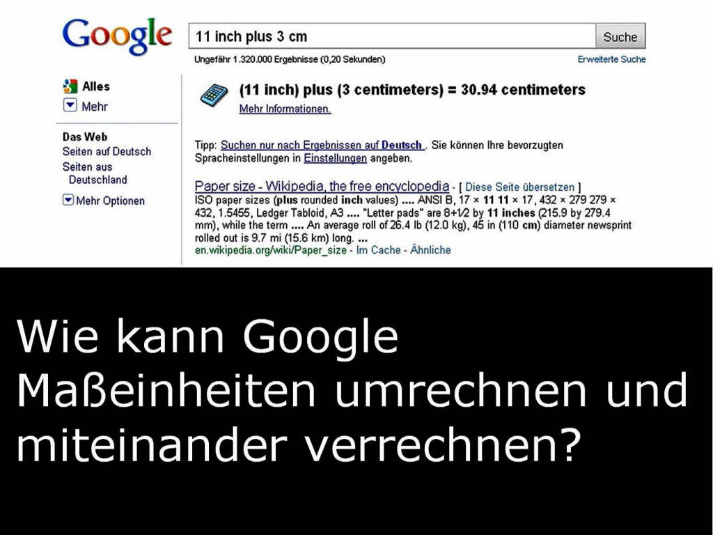 Google rechnet verschiedene Maeinheiten zusammen oder auch einfach um. Beispiel: „11 inch plus 3 cm“ bringt das Ergebnis „30,94 cm“. „11 inch in cm“ ergibt „27,94 cm“.